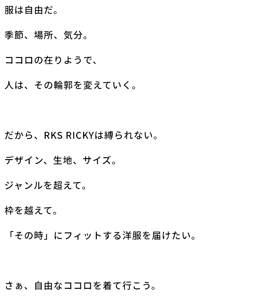 服は自由だ。季節、場所、気分。ココロの在りようで、人は、その輪郭を変えていく。だから、RKS RICKYは縛られない。デザイン、生地、サイズ。ジャンルを超えて。枠を越えて。「その時」にフィットする洋服を届けたい。さぁ、自由なココロを着て行こう。